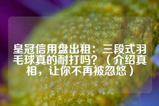 皇冠信用盘出租：三段式羽毛球真的耐打吗？（介绍真相，让你不再被忽悠）-第1张图片-皇冠信用盘出租