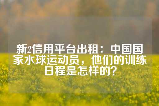 新2信用平台出租：中国国家水球运动员，他们的训练日程是怎样的？-第1张图片-皇冠信用盘出租