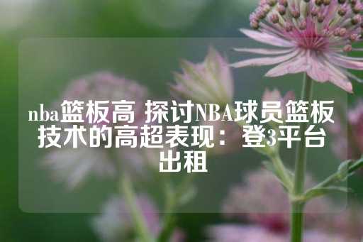 nba篮板高 探讨NBA球员篮板技术的高超表现：登3平台出租