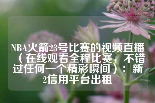 NBA火箭23号比赛的视频直播（在线观看全程比赛，不错过任何一个精彩瞬间）：新2信用平台出租