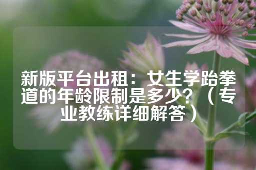 新版平台出租：女生学跆拳道的年龄限制是多少？（专业教练详细解答）-第1张图片-皇冠信用盘出租