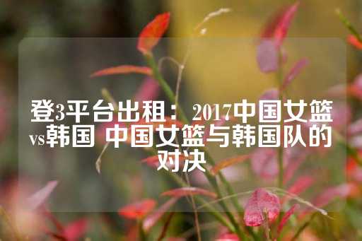 登3平台出租：2017中国女篮vs韩国 中国女篮与韩国队的对决