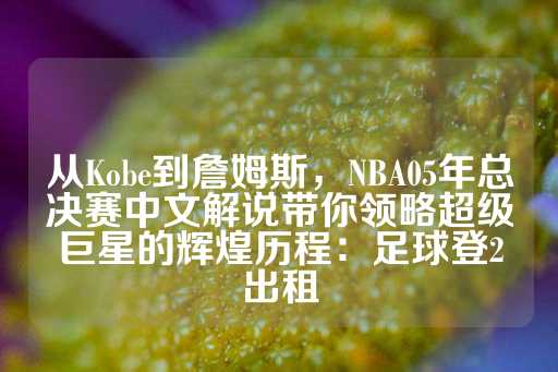 从Kobe到詹姆斯，NBA05年总决赛中文解说带你领略超级巨星的辉煌历程：足球登2出租-第1张图片-皇冠信用盘出租