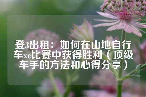 登3出租：如何在山地自行车xc比赛中获得胜利（顶级车手的方法和心得分享）-第1张图片-皇冠信用盘出租