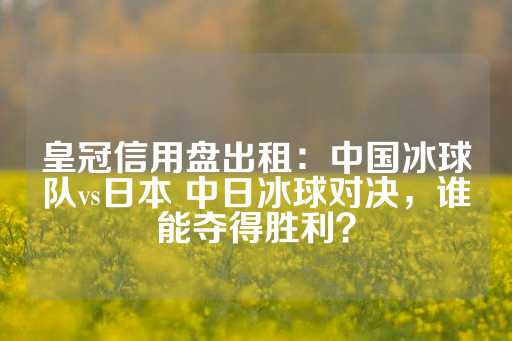 皇冠信用盘出租：中国冰球队vs日本 中日冰球对决，谁能夺得胜利？-第1张图片-皇冠信用盘出租