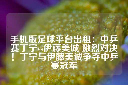 手机版足球平台出租：中乒赛丁宁vs伊藤美诚 激烈对决！丁宁与伊藤美诚争夺中乒赛冠军