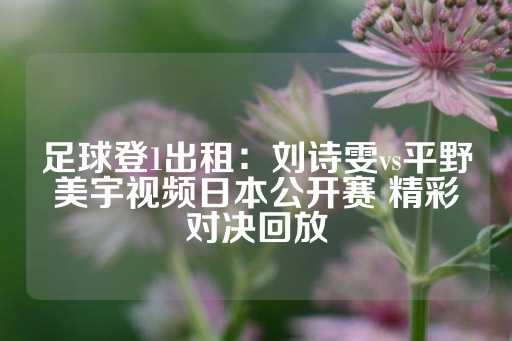 足球登1出租：刘诗雯vs平野美宇视频日本公开赛 精彩对决回放-第1张图片-皇冠信用盘出租