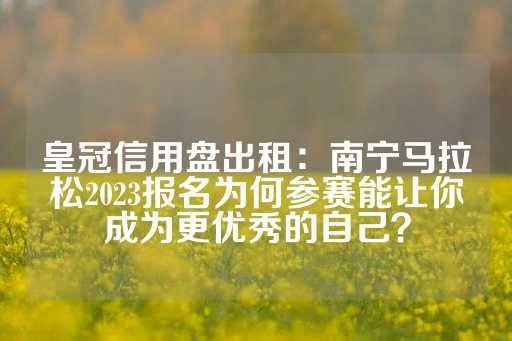 皇冠信用盘出租：南宁马拉松2023报名为何参赛能让你成为更优秀的自己？-第1张图片-皇冠信用盘出租