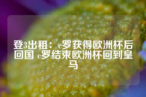 登3出租：c罗获得欧洲杯后回国 c罗结束欧洲杯回到皇马