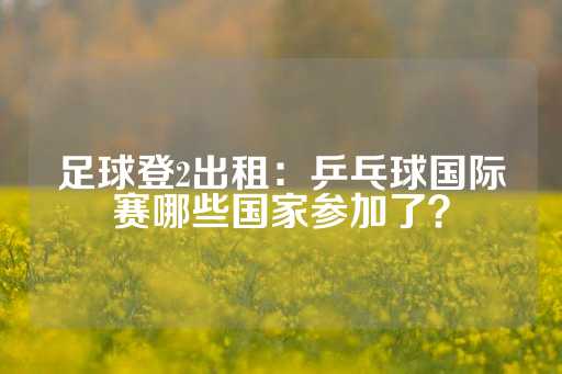 足球登2出租：乒乓球国际赛哪些国家参加了？