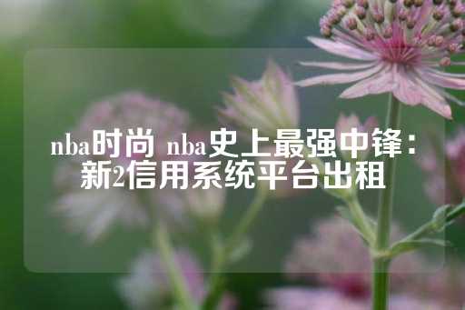 nba时尚 nba史上最强中锋：新2信用系统平台出租