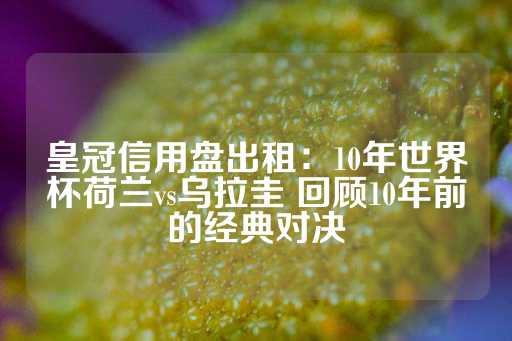 皇冠信用盘出租：10年世界杯荷兰vs乌拉圭 回顾10年前的经典对决-第1张图片-皇冠信用盘出租