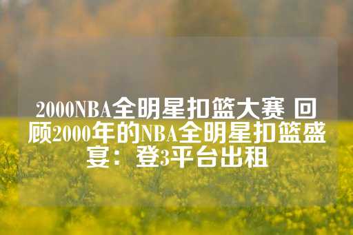 2000NBA全明星扣篮大赛 回顾2000年的NBA全明星扣篮盛宴：登3平台出租-第1张图片-皇冠信用盘出租