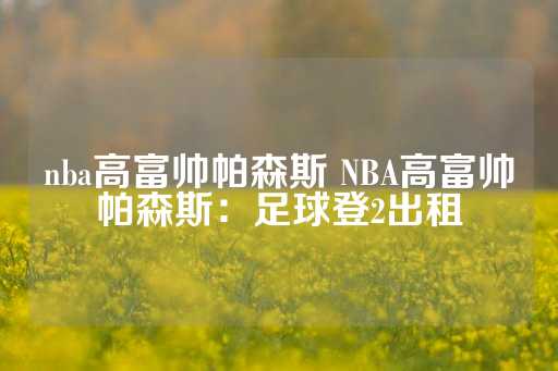 nba高富帅帕森斯 NBA高富帅帕森斯：足球登2出租-第1张图片-皇冠信用盘出租