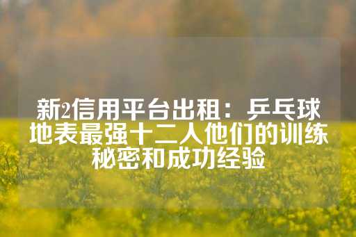 新2信用平台出租：乒乓球地表最强十二人他们的训练秘密和成功经验