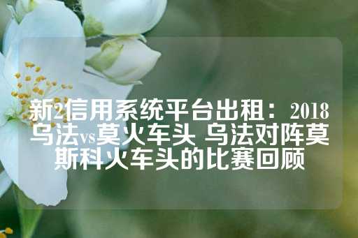 新2信用系统平台出租：2018乌法vs莫火车头 乌法对阵莫斯科火车头的比赛回顾