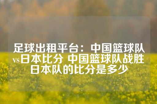 足球出租平台：中国篮球队vs日本比分 中国篮球队战胜日本队的比分是多少