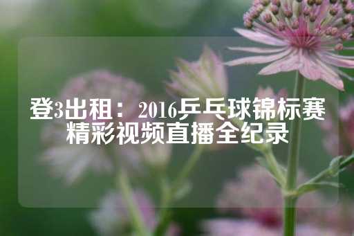 登3出租：2016乒乓球锦标赛精彩视频直播全纪录-第1张图片-皇冠信用盘出租