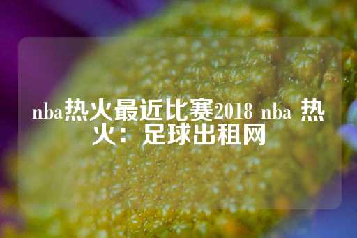 nba热火最近比赛2018 nba 热火：足球出租网