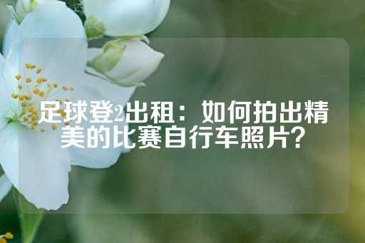 足球登2出租：如何拍出精美的比赛自行车照片？