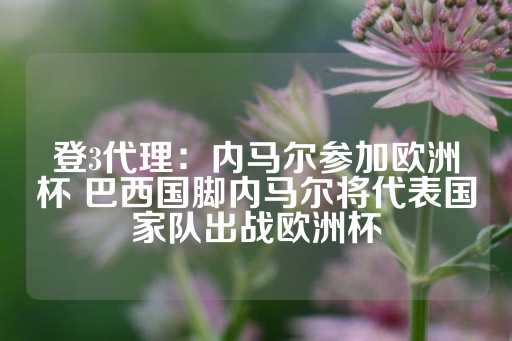 登3代理：内马尔参加欧洲杯 巴西国脚内马尔将代表国家队出战欧洲杯-第1张图片-皇冠信用盘出租