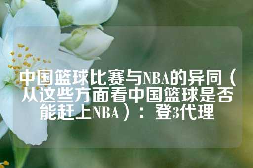 中国篮球比赛与NBA的异同（从这些方面看中国篮球是否能赶上NBA）：登3代理