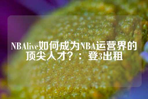 NBAlive如何成为NBA运营界的顶尖人才？：登3出租-第1张图片-皇冠信用盘出租