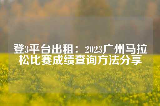 登3平台出租：2023广州马拉松比赛成绩查询方法分享-第1张图片-皇冠信用盘出租