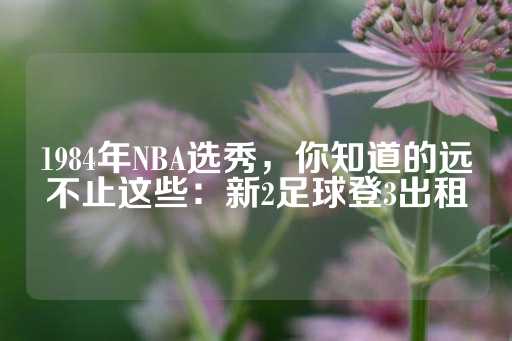 1984年NBA选秀，你知道的远不止这些：新2足球登3出租-第1张图片-皇冠信用盘出租