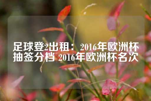 足球登2出租：2016年欧洲杯抽签分档 2016年欧洲杯名次-第1张图片-皇冠信用盘出租