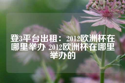 登3平台出租：2012欧洲杯在哪里举办 2012欧洲杯在哪里举办的-第1张图片-皇冠信用盘出租