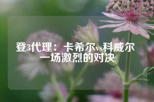 登3代理：卡希尔vs科威尔 一场激烈的对决