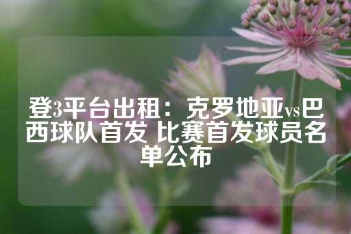 登3平台出租：克罗地亚vs巴西球队首发 比赛首发球员名单公布-第1张图片-皇冠信用盘出租