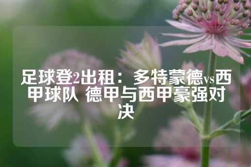 足球登2出租：多特蒙德vs西甲球队 德甲与西甲豪强对决-第1张图片-皇冠信用盘出租