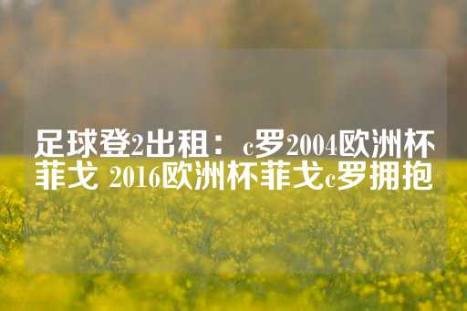 足球登2出租：c罗2004欧洲杯菲戈 2016欧洲杯菲戈c罗拥抱