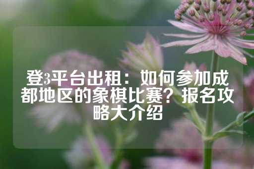 登3平台出租：如何参加成都地区的象棋比赛？报名攻略大介绍