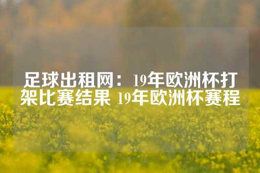 足球出租网：19年欧洲杯打架比赛结果 19年欧洲杯赛程-第1张图片-皇冠信用盘出租