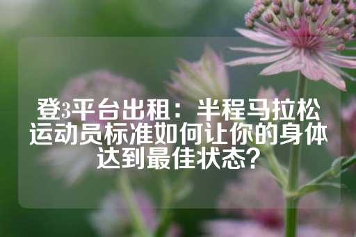 登3平台出租：半程马拉松运动员标准如何让你的身体达到最佳状态？-第1张图片-皇冠信用盘出租