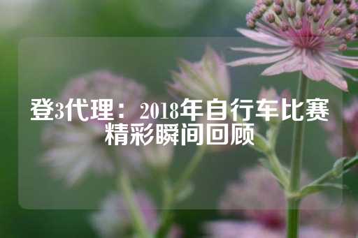 登3代理：2018年自行车比赛精彩瞬间回顾-第1张图片-皇冠信用盘出租