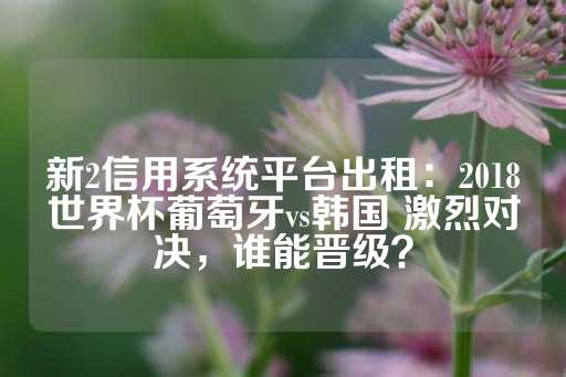 新2信用系统平台出租：2018世界杯葡萄牙vs韩国 激烈对决，谁能晋级？-第1张图片-皇冠信用盘出租