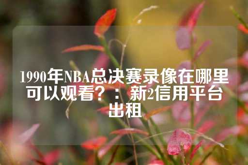 1990年NBA总决赛录像在哪里可以观看？：新2信用平台出租