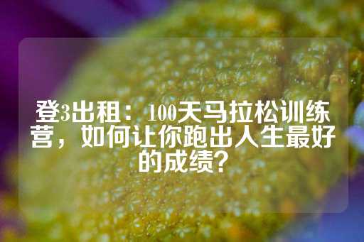 登3出租：100天马拉松训练营，如何让你跑出人生最好的成绩？