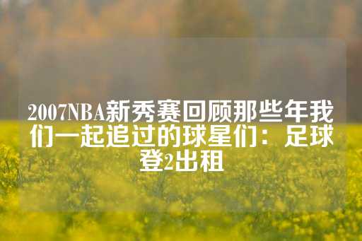 2007NBA新秀赛回顾那些年我们一起追过的球星们：足球登2出租-第1张图片-皇冠信用盘出租