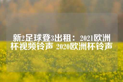 新2足球登3出租：2021欧洲杯视频铃声 2020欧洲杯铃声-第1张图片-皇冠信用盘出租