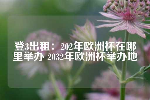 登3出租：202年欧洲杯在哪里举办 2032年欧洲杯举办地-第1张图片-皇冠信用盘出租