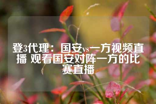 登3代理：国安vs一方视频直播 观看国安对阵一方的比赛直播