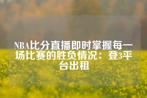 NBA比分直播即时掌握每一场比赛的胜负情况：登3平台出租-第1张图片-皇冠信用盘出租