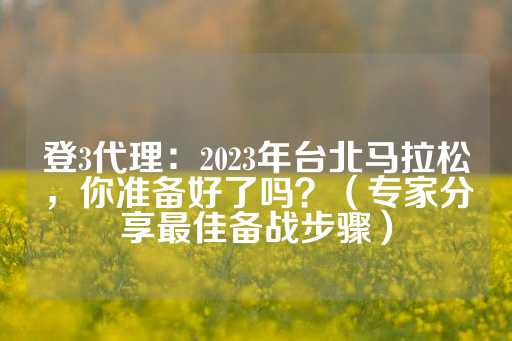 登3代理：2023年台北马拉松，你准备好了吗？（专家分享最佳备战步骤）-第1张图片-皇冠信用盘出租