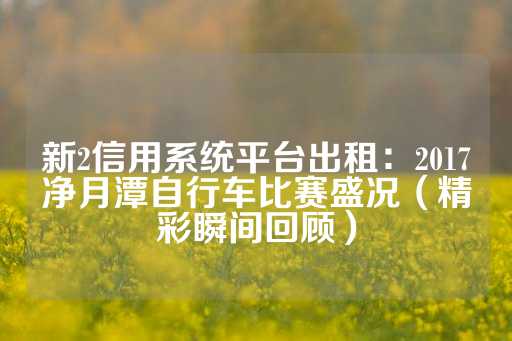 新2信用系统平台出租：2017净月潭自行车比赛盛况（精彩瞬间回顾）-第1张图片-皇冠信用盘出租