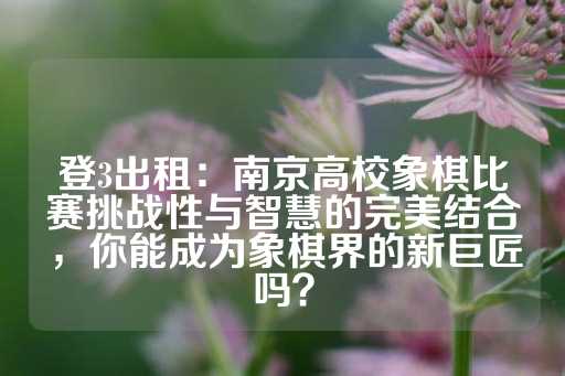 登3出租：南京高校象棋比赛挑战性与智慧的完美结合，你能成为象棋界的新巨匠吗？-第1张图片-皇冠信用盘出租